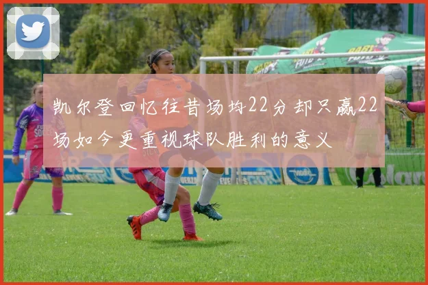 凯尔登回忆往昔场均22分却只赢22场如今更重视球队胜利的意义