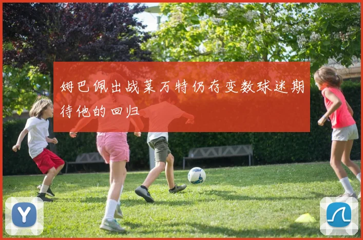 姆巴佩出战莱万特仍存变数球迷期待他的回归