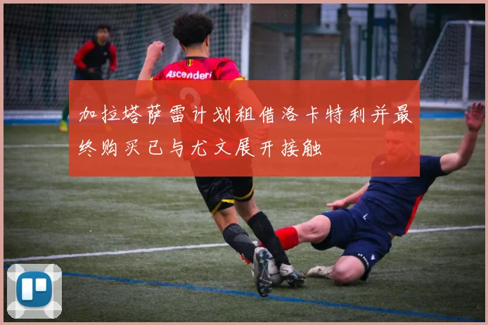 加拉塔萨雷计划租借洛卡特利并最终购买已与尤文展开接触