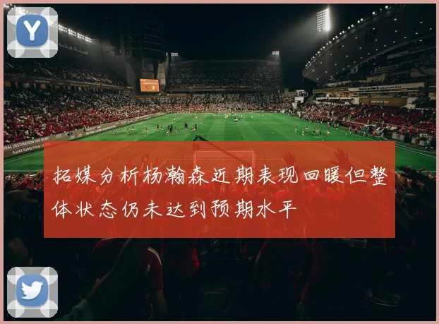 拓媒分析杨瀚森近期表现回暖但整体状态仍未达到预期水平