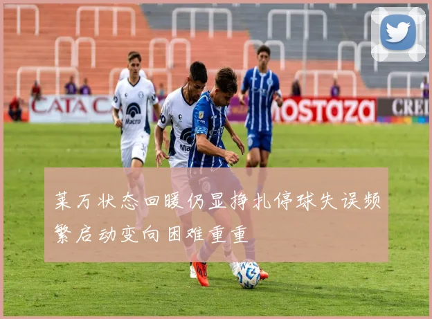 莱万状态回暖仍显挣扎停球失误频繁启动变向困难重重